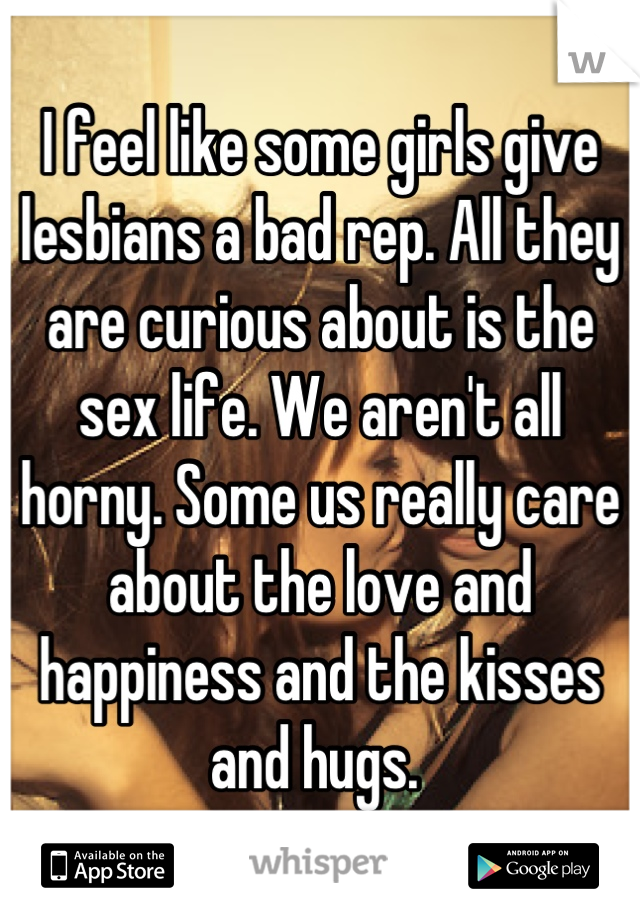 I feel like some girls give lesbians a bad rep. All they are curious about is the sex life. We aren't all horny. Some us really care about the love and happiness and the kisses and hugs. 