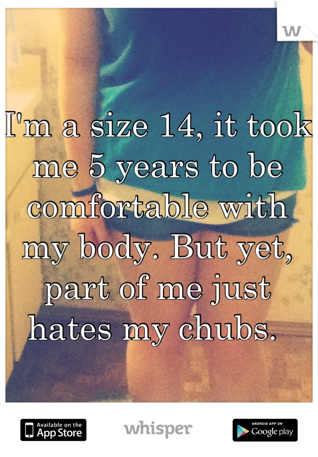 I'm a size 14, it took me 5 years to be comfortable with my body. But yet, part of me just hates my chubs. 