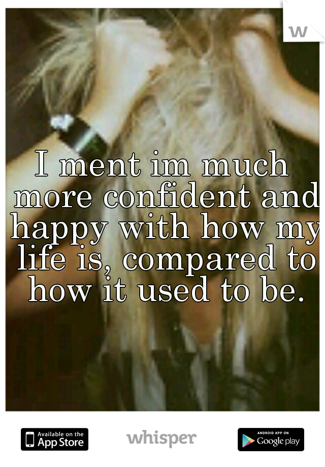 I ment im much more confident and happy with how my life is, compared to how it used to be.