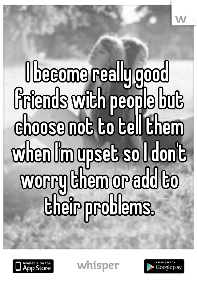 I become really good friends with people but choose not to tell them when I'm upset so I don't worry them or add to their problems.