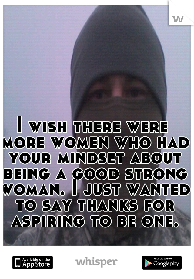 I wish there were more women who had your mindset about being a good strong woman. I just wanted to say thanks for aspiring to be one.