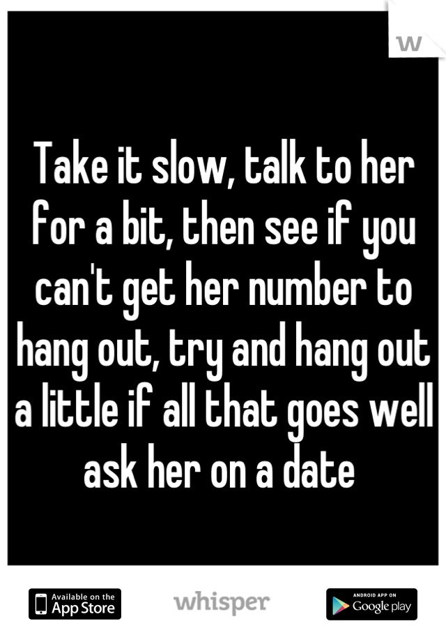 Take it slow, talk to her for a bit, then see if you can't get her number to hang out, try and hang out a little if all that goes well ask her on a date 