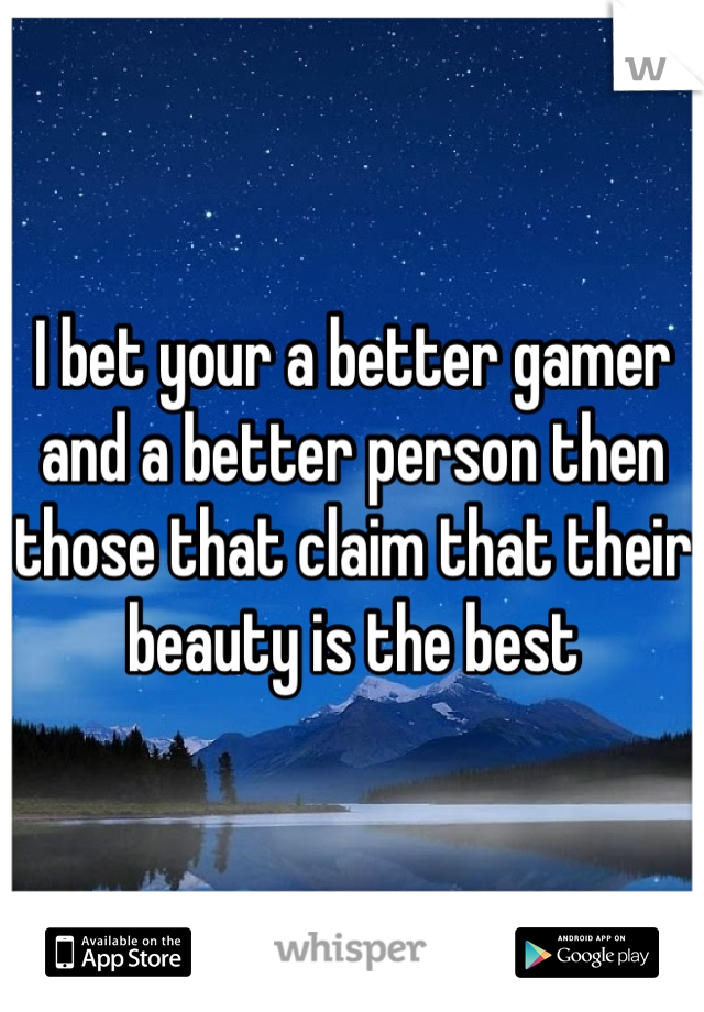 I bet your a better gamer and a better person then those that claim that their beauty is the best