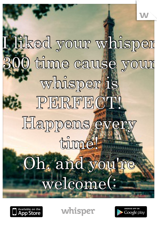 I liked your whisper 300 time cause your whisper is PERFECT! Happens every time!
Oh. and you're welcome(: