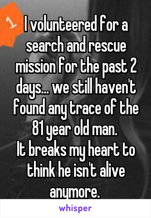 I volunteered for a search and rescue mission for the past 2 days... we still haven't found any trace of the 81 year old man. 
It breaks my heart to think he isn't alive anymore. 
