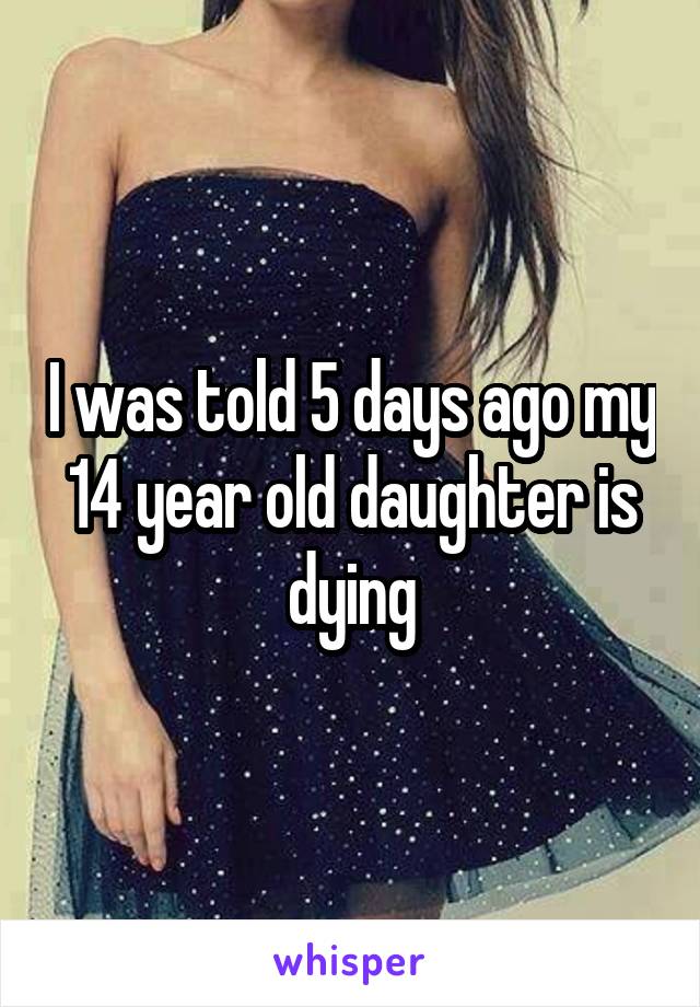 I was told 5 days ago my 14 year old daughter is dying