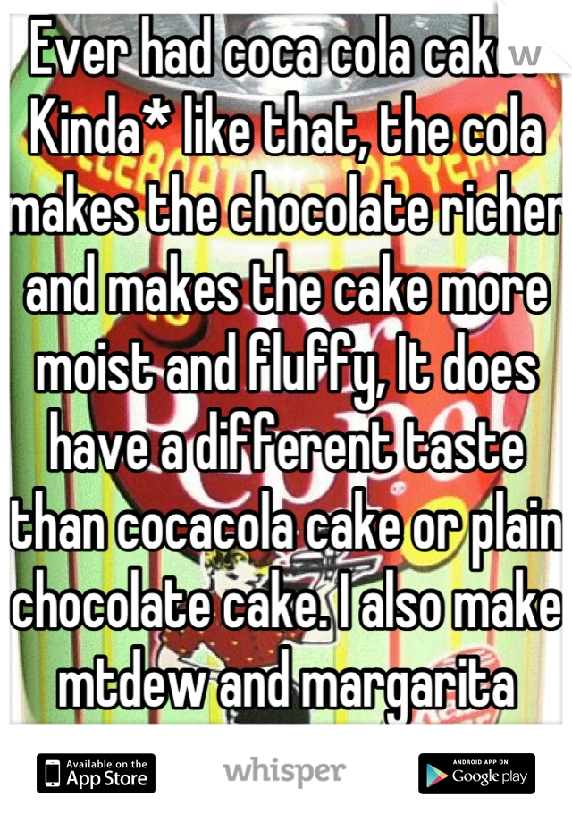 Ever had coca cola cake? Kinda* like that, the cola makes the chocolate richer and makes the cake more moist and fluffy, It does have a different taste than cocacola cake or plain chocolate cake. I also make mtdew and margarita cupcakes ; )