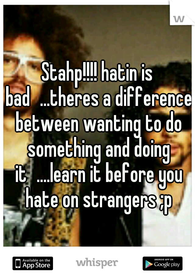 Stahp!!!! hatin is bad
...theres a difference between wanting to do something and doing it
....learn it before you hate on strangers ;p