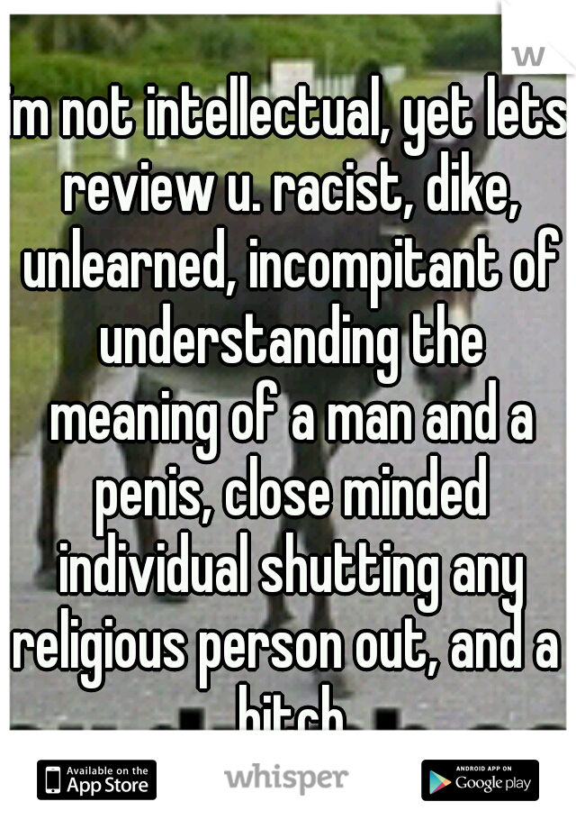 im not intellectual, yet lets review u. racist, dike, unlearned, incompitant of understanding the meaning of a man and a penis, close minded individual shutting any religious person out, and a  bitch