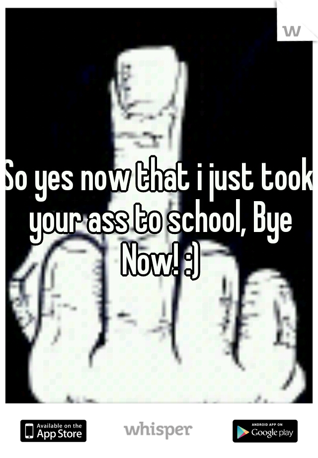 So yes now that i just took your ass to school, Bye Now! :)