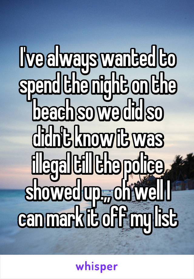 I've always wanted to spend the night on the beach so we did so didn't know it was illegal till the police showed up.,, oh well I can mark it off my list