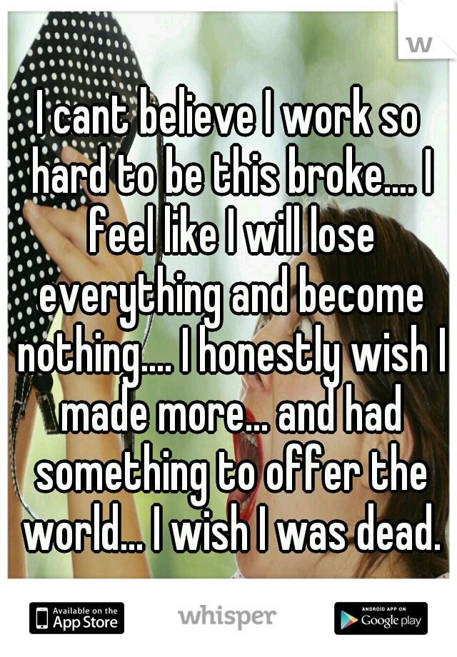 I cant believe I work so hard to be this broke.... I feel like I will lose everything and become nothing.... I honestly wish I made more... and had something to offer the world... I wish I was dead.