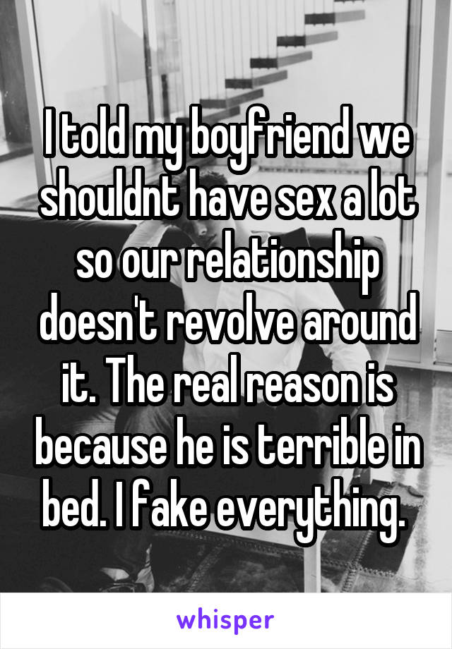 I told my boyfriend we shouldnt have sex a lot so our relationship doesn't revolve around it. The real reason is because he is terrible in bed. I fake everything. 