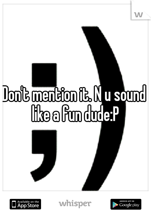 Don't mention it. N u sound like a fun dude:P