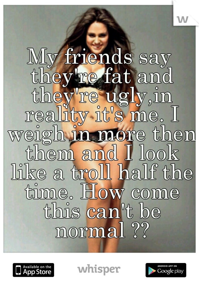 My friends say they're fat and they're ugly,in reality it's me. I weigh in more then them and I look like a troll half the time. How come this can't be normal ??