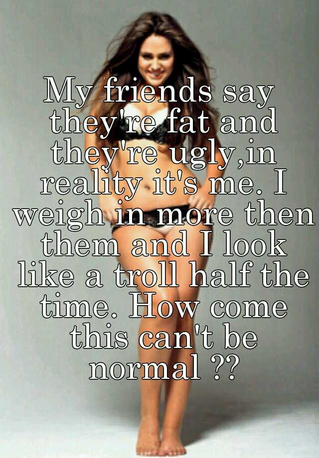 My friends say they're fat and they're ugly,in reality it's me. I weigh in more then them and I look like a troll half the time. How come this can't be normal ??