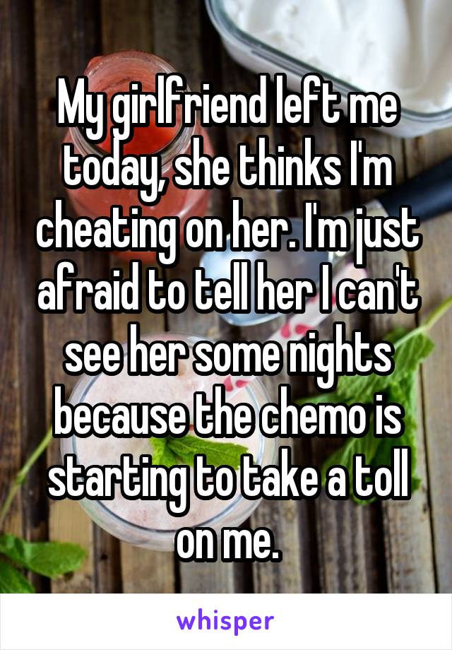 My girlfriend left me today, she thinks I'm cheating on her. I'm just afraid to tell her I can't see her some nights because the chemo is starting to take a toll on me.