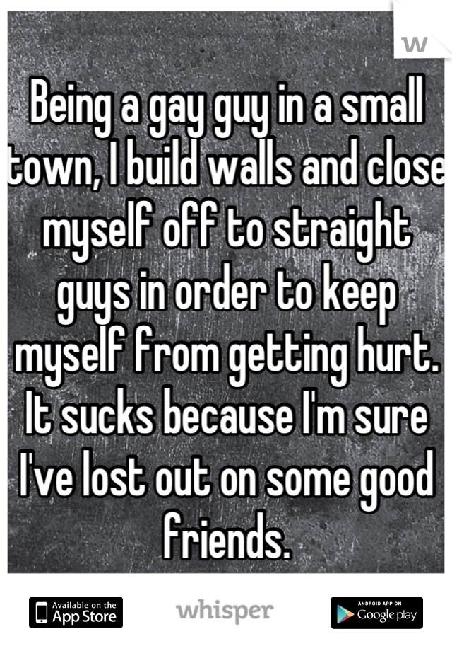 Being a gay guy in a small town, I build walls and close myself off to straight guys in order to keep myself from getting hurt. It sucks because I'm sure I've lost out on some good friends.