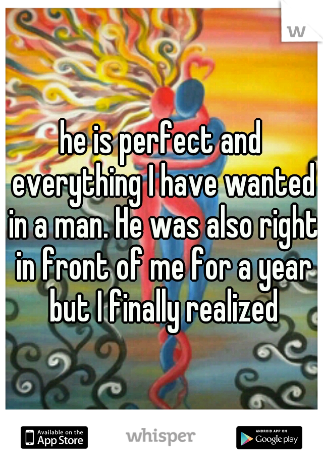 he is perfect and everything I have wanted in a man. He was also right in front of me for a year but I finally realized