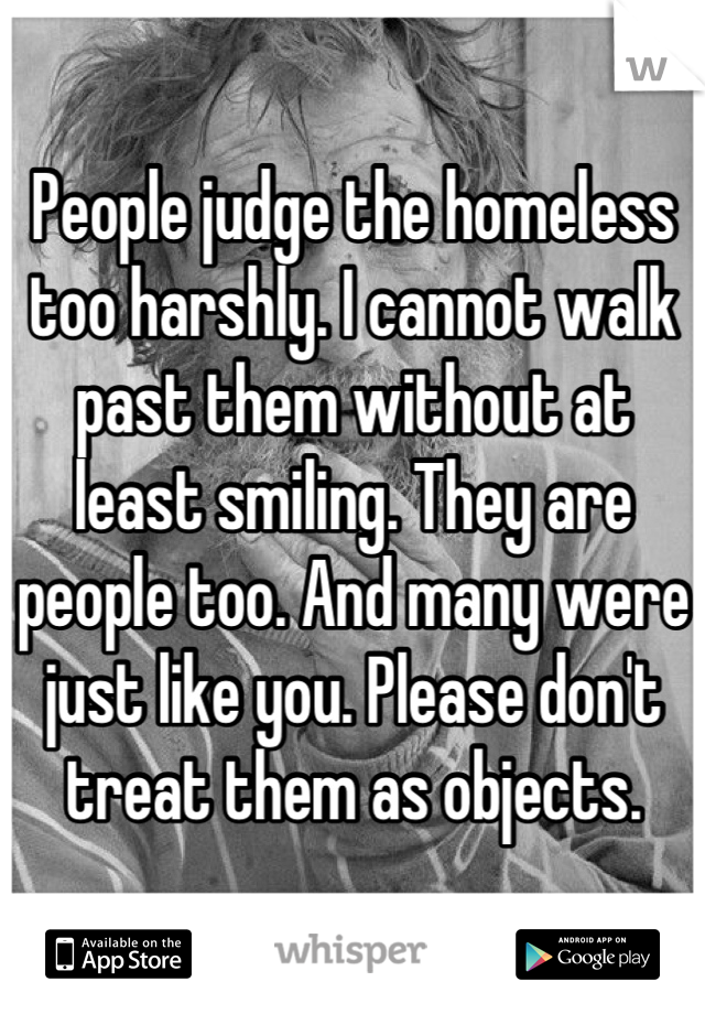 People judge the homeless too harshly. I cannot walk past them without at least smiling. They are people too. And many were just like you. Please don't treat them as objects.