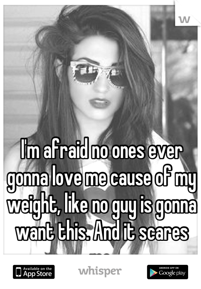 I'm afraid no ones ever gonna love me cause of my weight, like no guy is gonna want this. And it scares me.