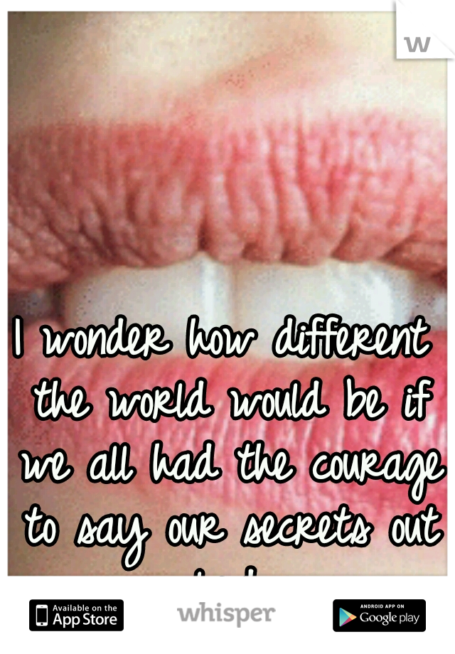 I wonder how different the world would be if we all had the courage to say our secrets out loud.