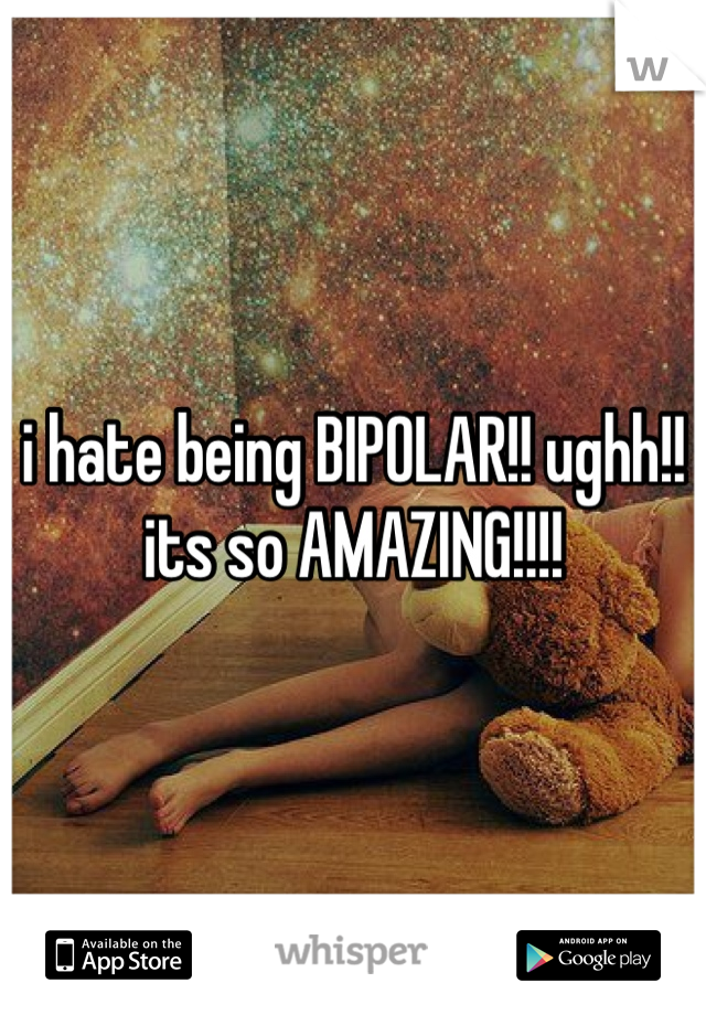 i hate being BIPOLAR!! ughh!! its so AMAZING!!!!