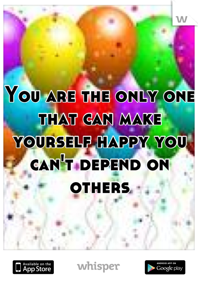 You are the only one that can make yourself happy you can't depend on others