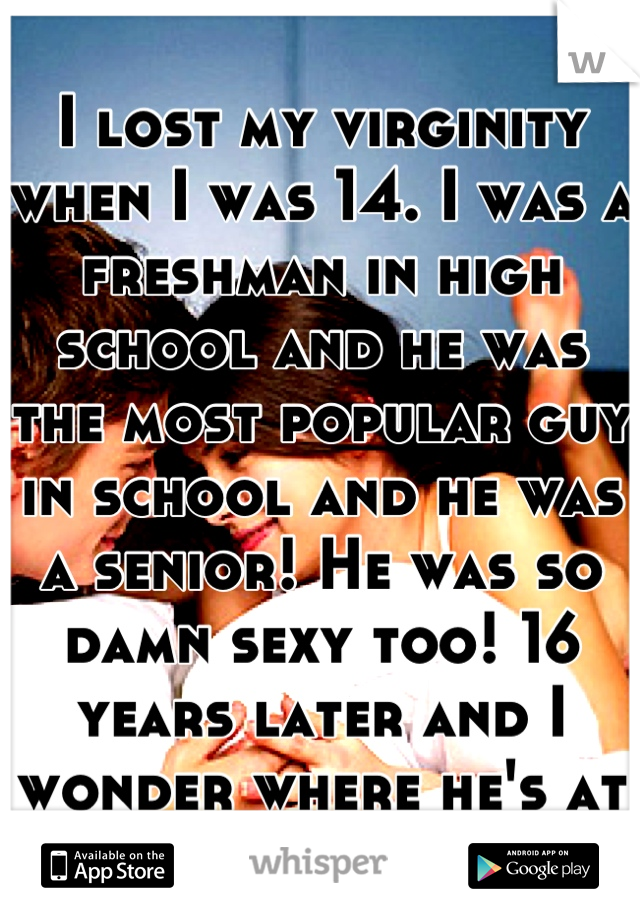 I lost my virginity when I was 14. I was a freshman in high school and he was the most popular guy in school and he was a senior! He was so damn sexy too! 16 years later and I wonder where he's at