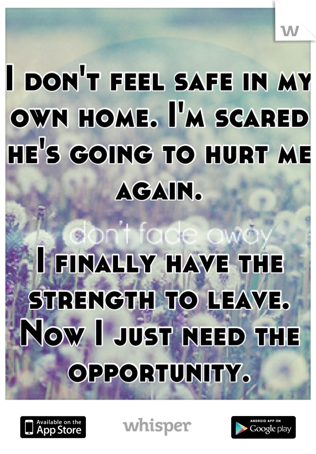 I don't feel safe in my own home. I'm scared he's going to hurt me again. 

I finally have the strength to leave. Now I just need the opportunity.