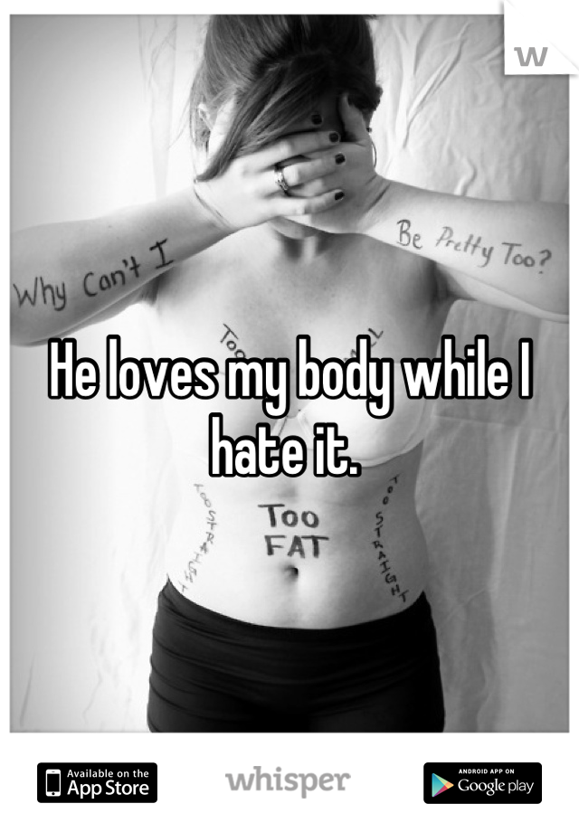 He loves my body while I hate it. 