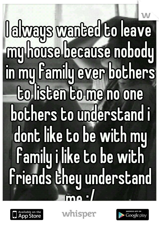 I always wanted to leave my house because nobody in my family ever bothers to listen to me no one bothers to understand i dont like to be with my family i like to be with friends they understand me :/