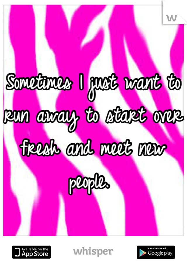 Sometimes I just want to run away to start over fresh and meet new people. 
