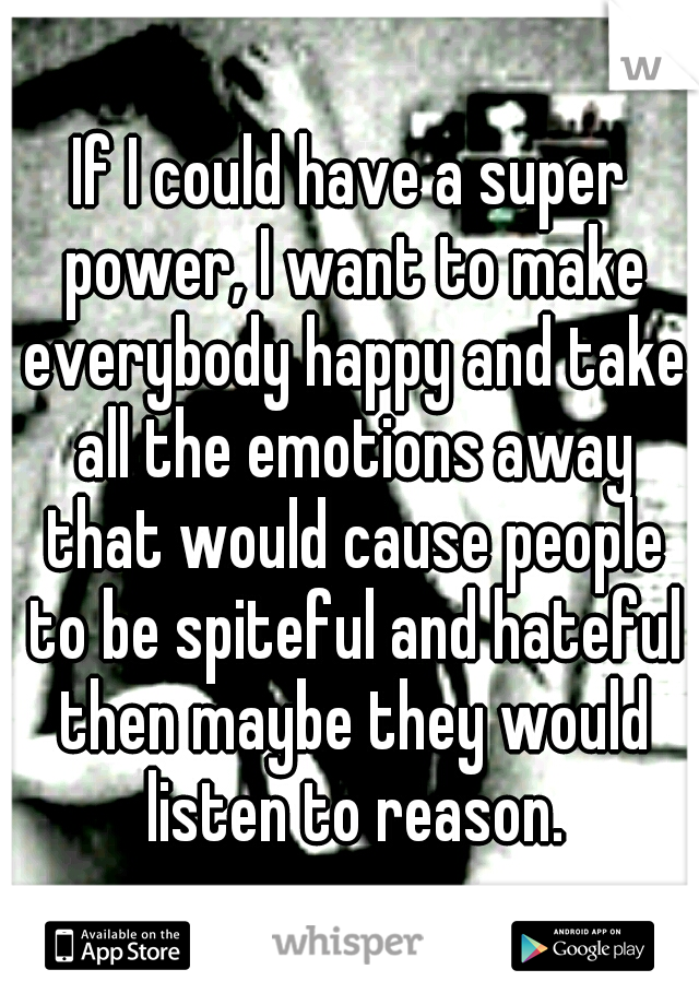 If I could have a super power, I want to make everybody happy and take all the emotions away that would cause people to be spiteful and hateful then maybe they would listen to reason.
