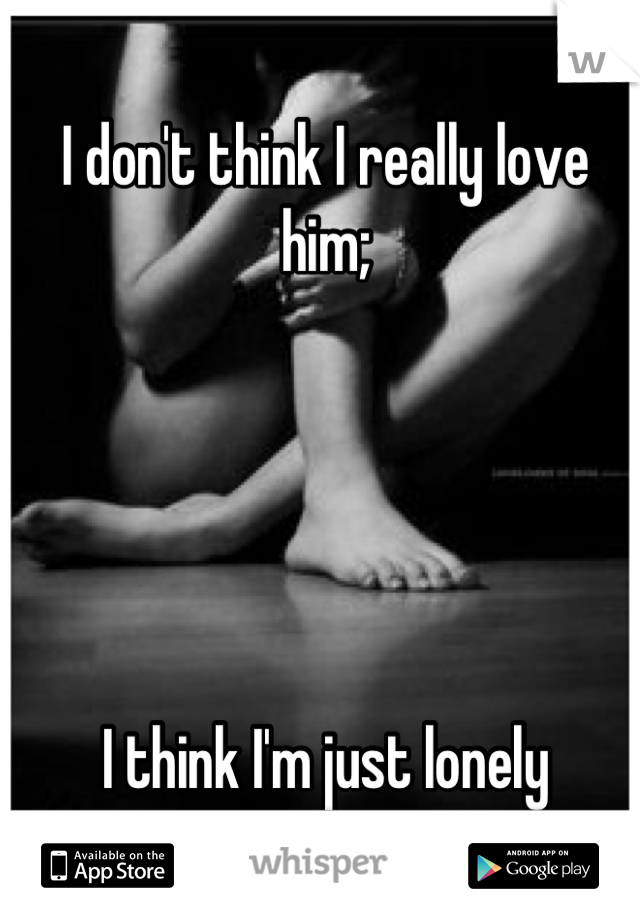I don't think I really love him; 





I think I'm just lonely