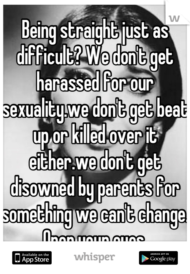 Being straight just as difficult? We don't get harassed for our sexuality.we don't get beat up or killed over it either.we don't get disowned by parents for something we can't change. Open your eyes.