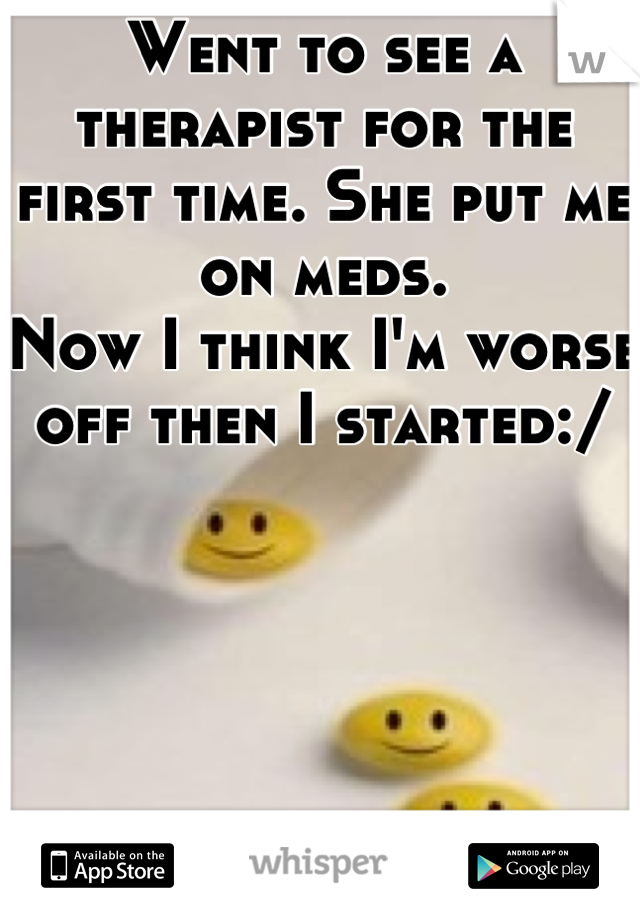 Went to see a therapist for the first time. She put me on meds.
Now I think I'm worse off then I started:/