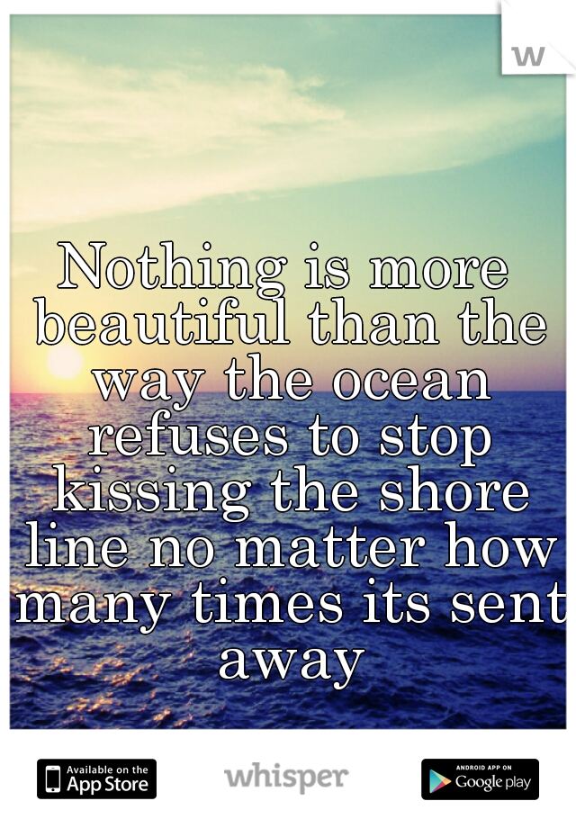 Nothing is more beautiful than the way the ocean refuses to stop kissing the shore line no matter how many times its sent away