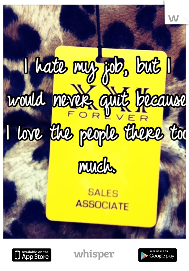 I hate my job, but I would never quit because I love the people there too much.

