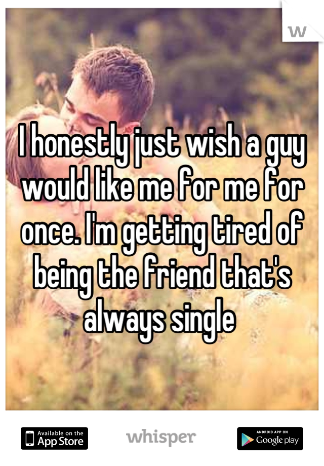 I honestly just wish a guy would like me for me for once. I'm getting tired of being the friend that's always single 