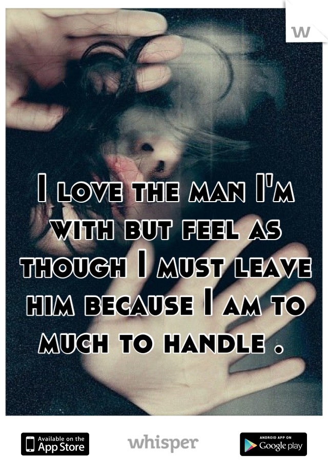 I love the man I'm with but feel as though I must leave him because I am to much to handle . 