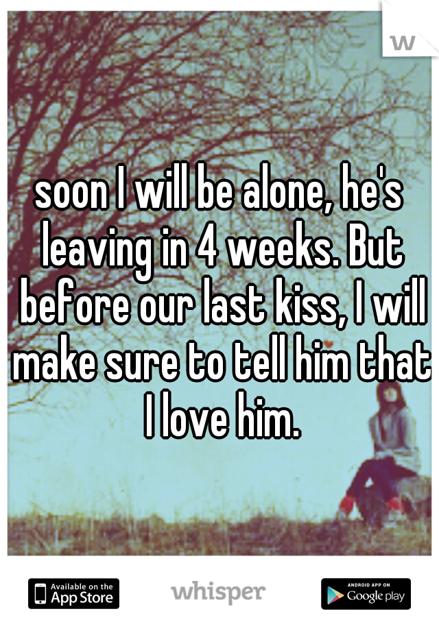 soon I will be alone, he's leaving in 4 weeks. But before our last kiss, I will make sure to tell him that I love him.