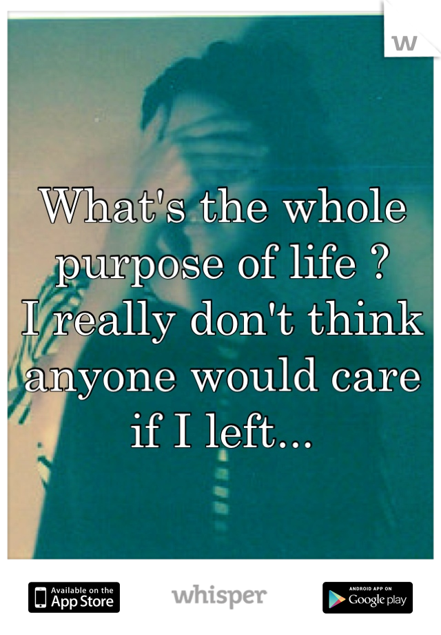 What's the whole purpose of life ? 
I really don't think anyone would care if I left...