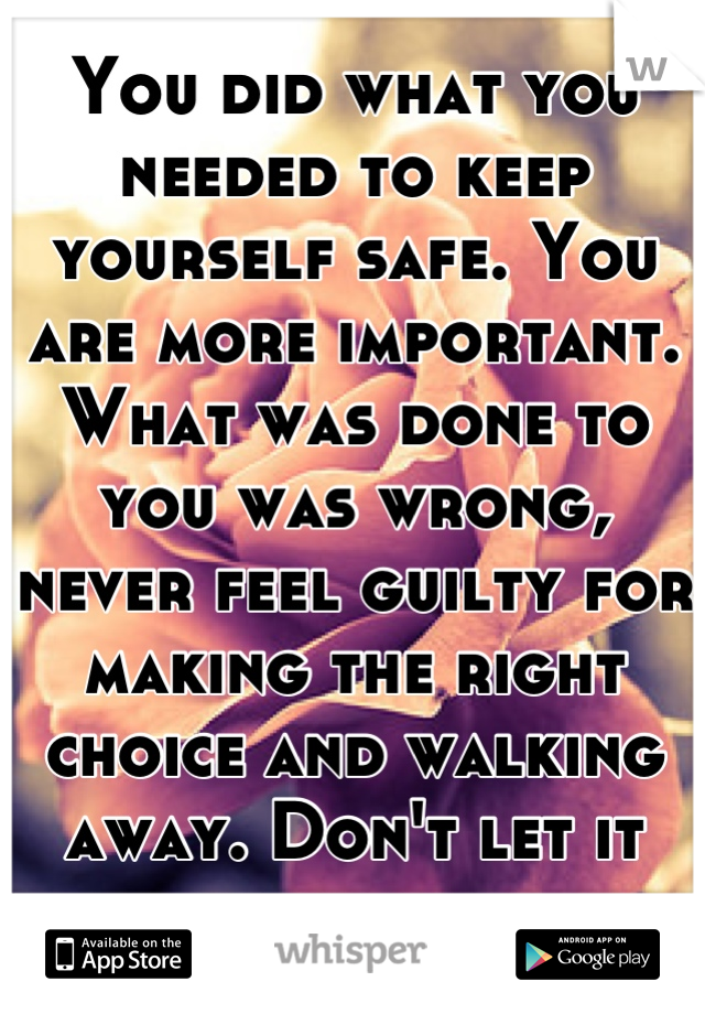 You did what you needed to keep yourself safe. You are more important. What was done to you was wrong, never feel guilty for making the right choice and walking away. Don't let it haunt you.