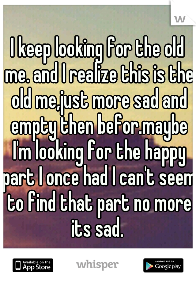 I keep looking for the old me. and I realize this is the old me,just more sad and empty then befor.maybe I'm looking for the happy part I once had I can't seem to find that part no more its sad. 