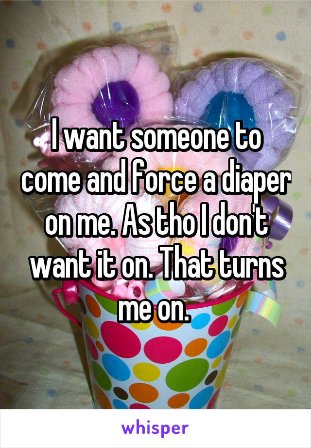 I want someone to come and force a diaper on me. As tho I don't want it on. That turns me on. 