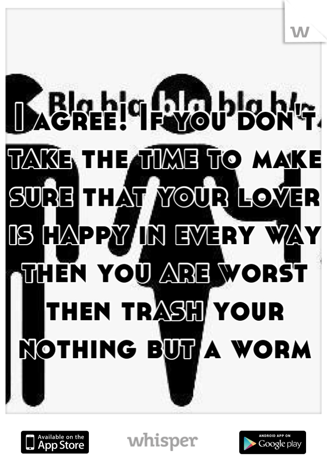 I agree! If you don't take the time to make sure that your lover is happy in every way then you are worst then trash your nothing but a worm