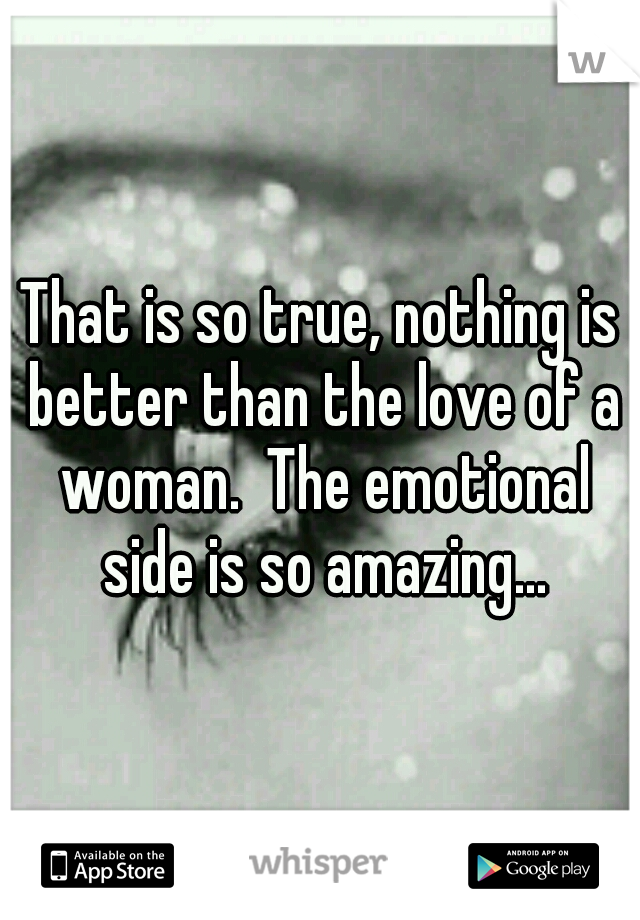 That is so true, nothing is better than the love of a woman.  The emotional side is so amazing...