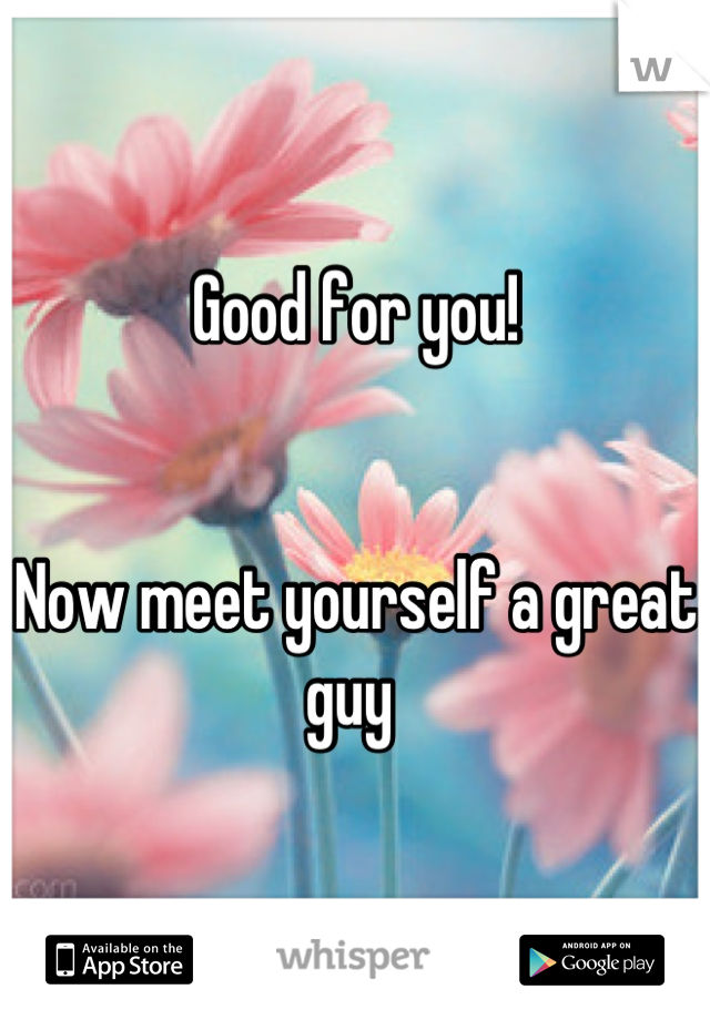 Good for you! 


Now meet yourself a great guy 