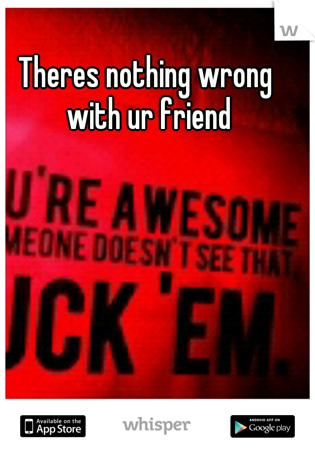 Theres nothing wrong with ur friend